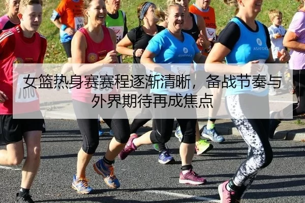 女篮热身赛赛程逐渐清晰，备战节奏与外界期待再成焦点